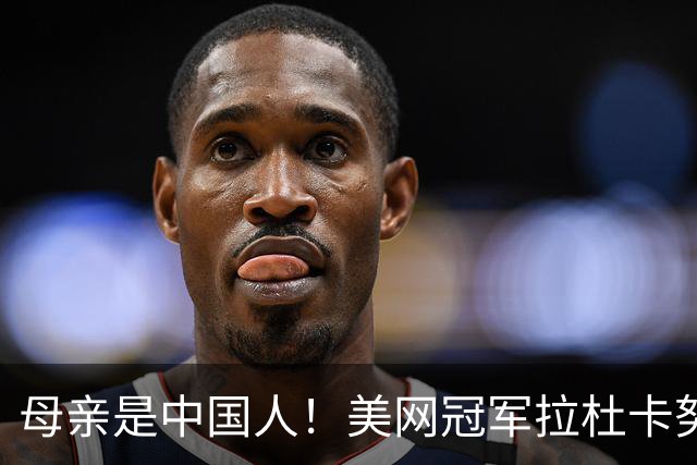 母亲是中国人！美网冠军拉杜卡努退出温网 遭遇姚明式应力性骨折