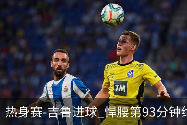 热身赛-吉鲁进球 悍腰第93分钟绝杀 法国2-1险胜
